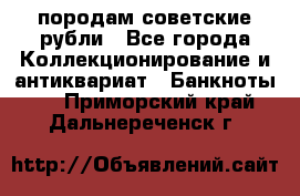 породам советские рубли - Все города Коллекционирование и антиквариат » Банкноты   . Приморский край,Дальнереченск г.
